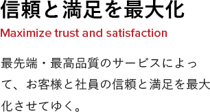 信頼と満足を最大化 Maximize trust and satisfaction 最先端・最高品質のサービスによって、お客様と社員の信頼と満足を最大化させてゆく。