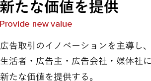 新たな価値を提供 Provide new value 広告取引のイノベーションを主導し、生活者・広告主・広告会社・媒体社に新たな価値を提供する。
