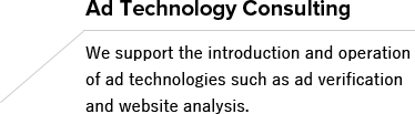 Ad Technology Consulting We support the introduction and operation of ad technologies such as ad verification and website analysis.