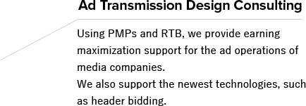 Ad Transmission Design Consulting Using PMPs and RTB, we provide earning maximization support for the ad operations of media companies. We also support the newest technologies, such as header bidding.